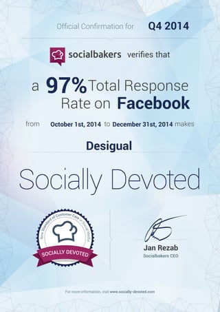 For more information, visit www.socially-devoted.com
Socialbakers CEO
Jan Rezab
NewStanda
rd of Customer Care in
SocialMedia
NewStanda
rd of Customer Care in
SocialMedia
SOCIALLY DEVOTED
Socially Devoted
from to makes
a Total Response
Rate on
veriﬁes that
Ofﬁcial Conﬁrmation for Q4 2014
97%
Facebook
October 1st, 2014 December 31st, 2014
Desigual
 