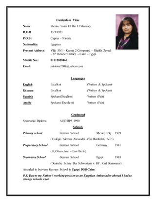 Curriculum Vitae
Name: Sherine Salah El Din El Sharawy
D.O.B: 13/3/1971
P.O.B: Cyprus – Nicosia
Nationality: Egyptian
Present Address: Villa 50/1 – Karma 2 Compound – Sheikh Zayed
– 6th October District – Cairo – Egypt.
Mobile No.: 01012828160
Email: pukinina2004@yahoo.com
Languages
English Excellent (Written & Spoken)
German Excellent (Written & Spoken)
Spanish Spoken (Excellent) Written (Fair)
Arabic Spoken ( Excellent) Written (Fair)
Graduated
Secretarial Diploma AUC/DPS 1990
Schools
Primary school German School Mexico City 1979
( Colegio Aleman Alexander Von Humboldt, A.C.)
Preparatory School German School Germany 1981
( 8, Oberschule – East Berlin)
Secondary School German School Egypt 1985
(Deutsche Schule Der Schwestern v. HF. Karl Borromaus)
Attended in between German School in Egypt DSB Cairo
P.S. Due to my Father’s working position as an Egyptian Ambassador abroad I had to
change schools a lot.
 