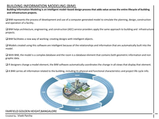 FAIRFIELD GOLDEN HEIGHT,BANGALORE
Created by : Vivek Parcha
BUILDING INFORMATION MODELING (BIM)
Building Information Modeling is an intelligent model–based design process that adds value across the entire lifecycle of building
and infrastructure projects.
 BIM represents the process of development and use of a computer generated model to simulate the planning, design, construction
and operation of a facility .
 BIM helps architecture, engineering, and construction (AEC) service providers apply the same approach to building and infrastructure
projects.
 BIM facilitates a new way of working: creating designs with intelligent objects.
 Models created using this software are intelligent because of the relationships and information that are automatically built into the
model.
 With BIM, the model is a complex database and the room is a database element that contains both geometric information and non
graphic data.
 If designers change a model element, the BIM software automatically coordinates the change in all views that display that element.
 A BIM carries all information related to the building, including its physical and functional characteristics and project life cycle info.
 