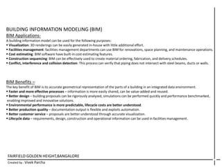 FAIRFIELD GOLDEN HEIGHT,BANGALORE
Created by : Vivek Parcha
BUILDING INFORMATION MODELING (BIM)
BIM Applications-
A building information model can be used for the following purposes:
 Visualization: 3D renderings can be easily generated in-house with little additional effort.
 Facilities management: facilities management departments can use BIM for renovations, space planning, and maintenance operations.
 Cost estimating: BIM software have built-in cost estimating features.
 Construction sequencing: BIM can be effectively used to create material ordering, fabrication, and delivery schedules.
 Conflict, interference and collision detection: This process can verify that piping does not intersect with steel beams, ducts or walls.
BIM Benefits –
The key benefit of BIM is its accurate geometrical representation of the parts of a building in an integrated data environment.
 Faster and more effective processes – information is more easily shared, can be value-added and reused.
 Better design – building proposals can be rigorously analyzed, simulations can be performed quickly and performance benchmarked,
enabling improved and innovative solutions.
 Environmental performance is more predictable, lifecycle costs are better understood.
 Better production quality – documentation output is flexible and exploits automation.
 Better customer service – proposals are better understood through accurate visualization.
 Lifecycle data – requirements, design, construction and operational information can be used in facilities management.
 