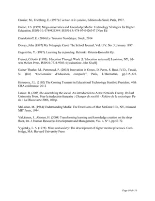 Page 10 de 10
Crozier, M., Friedberg, E. (1977) L’acteur et le système, Editions du Seuil, Paris, 1977.
Daniel, J.S. (1997) Mega-universities and Knowledge Media: Technology Strategies for Higher
Education, ISBN-10: 0749426349 | ISBN-13: 978-0749426347 | New Ed
Davidenkoff, E. (2014) Le Tsunami Numérique, Stock, 2014
Dewey, John (1897) My Pedagogic Creed The School Journal, Vol. LIV, No. 3, January 1897
Engeström, Y. (1987). Learning by expanding. Helsinki: Orienta-Konsultit Oy.
Freinet, Célestin (1993): Education Through Work [L’Education au travail] Lewiston, NY, Ed-
win Mellen Press, ISBN 0-7734-9303-4 [traduction: John Sivell]
Gather Thurler, M., Perrenoud, P. (2003) Innovation in Groux, D. Perez, S. Rust, IV.D., Tasaki,
N. (Dir) “Dictionnaire d’éducation comparée”, Paris, L’Harmattan, pp.315-322.
Hennessy, J.L. (2102) The Coming Tsunami in Educational Technology Stanford President, 40th
CRA conference, 2012
Latour, B. (2005) Re-assembling the social. An introduction to Actor-Network Theory, Oxford
University Press. Pour la traduction française : Changer de société - Refaire de la sociologie. Pa-
ris : La Découverte 2006, 400 p.
McLuhan, M. (1964) Understanding Media: The Extensions of Man McGraw Hill, NY, reissued
MIT Press, 1994.
Virkkunen, J., Ahonen, H. (2004) Transforming learning and knowledge creation on the shop
floor, Int. J. Human Resources Development and Management, Vol. 4, N°1, pp.57-72.
Vygotsky, L. S. (1978). Mind and society: The development of higher mental processes. Cam-
bridge, MA: Harvard University Press
 