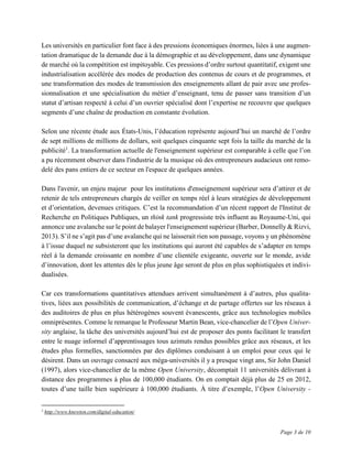 Page 3 de 10
Les universités en particulier font face à des pressions économiques énormes, liées à une augmen-
tation dramatique de la demande due à la démographie et au développement, dans une dynamique
de marché où la compétition est impitoyable. Ces pressions d’ordre surtout quantitatif, exigent une
industrialisation accélérée des modes de production des contenus de cours et de programmes, et
une transformation des modes de transmission des enseignements allant de pair avec une profes-
sionnalisation et une spécialisation du métier d’enseignant, tenu de passer sans transition d’un
statut d’artisan respecté à celui d’un ouvrier spécialisé dont l’expertise ne recouvre que quelques
segments d’une chaîne de production en constante évolution.
Selon une récente étude aux États-Unis, l’éducation représente aujourd’hui un marché de l’ordre
de sept millions de millions de dollars, soit quelques cinquante sept fois la taille du marché de la
publicité1
. La transformation actuelle de l'enseignement supérieur est comparable à celle que l’on
a pu récemment observer dans l'industrie de la musique où des entrepreneurs audacieux ont remo-
delé des pans entiers de ce secteur en l'espace de quelques années.
Dans l'avenir, un enjeu majeur pour les institutions d'enseignement supérieur sera d’attirer et de
retenir de tels entrepreneurs chargés de veiller en temps réel à leurs stratégies de développement
et d’orientation, devenues critiques. C’est la recommandation d’un récent rapport de l'Institut de
Recherche en Politiques Publiques, un think tank progressiste très influent au Royaume-Uni, qui
annonce une avalanche sur le point de balayer l'enseignement supérieur (Barber, Donnelly & Rizvi,
2013). S’il ne s’agit pas d’une avalanche qui ne laisserait rien son passage, voyons y un phénomène
à l’issue duquel ne subsisteront que les institutions qui auront été capables de s’adapter en temps
réel à la demande croissante en nombre d’une clientèle exigeante, ouverte sur le monde, avide
d’innovation, dont les attentes dès le plus jeune âge seront de plus en plus sophistiquées et indivi-
dualisées.
Car ces transformations quantitatives attendues arrivent simultanément à d’autres, plus qualita-
tives, liées aux possibilités de communication, d’échange et de partage offertes sur les réseaux à
des auditoires de plus en plus hétérogènes souvent évanescents, grâce aux technologies mobiles
omniprésentes. Comme le remarque le Professeur Martin Bean, vice-chancelier de l’Open Univer-
sity anglaise, la tâche des universités aujourd’hui est de proposer des ponts facilitant le transfert
entre le nuage informel d’apprentissages tous azimuts rendus possibles grâce aux réseaux, et les
études plus formelles, sanctionnées par des diplômes conduisant à un emploi pour ceux qui le
désirent. Dans un ouvrage consacré aux méga-universités il y a presque vingt ans, Sir John Daniel
(1997), alors vice-chancelier de la même Open University, décomptait 11 universités délivrant à
distance des programmes à plus de 100,000 étudiants. On en comptait déjà plus de 25 en 2012,
toutes d’une taille bien supérieure à 100,000 étudiants. À titre d’exemple, l’Open University -
1
http://www.knewton.com/digital-education/
 