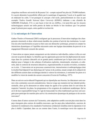Page 4 de 10
cinquième meilleure université du Royaume Uni - compte aujourd’hui plus de 270,000 étudiants.
Ce succès démontre la possibilité offerte par le numérique d’augmenter l’accès et la qualité tout
en réduisant les coûts. C’est pourquoi le concept a fait école, particulièrement en Asie ou par
exemple l’Indira Gandhi National Open University (IGNOU) indienne a une clientèle de
4,000,000 d’étudiants. S’il y a une leçon à tirer de ces chiffres, c’est peut-être que les moyens
technologiques actuels ont enfin permis de battre en brèche le lien insidieux que l’on prenait
jusqu’à présent pour acquis, entre qualité et exclusivité.
2. La mécanique de l’innovation
Gather-Thurler et Perrenoud (2003) soulignent que le processus d’innovation implique des chan-
gements structurels et donc relativement durables du système d’activité des institutions. La maî-
trise de cette transformation ne peut se faire sans une démarche systémique, prenant en compte les
interactions dynamiques et l’équilibre nécessaire entre une logique descendante du pouvoir et un
engagement librement consenti des acteurs.
L’innovation ne repose jamais uniquement sur des initiatives individuelles, même si elles en sont
souvent un point de départ. Le bénéfice que les apprenants peuvent tirer du déploiement du numé-
rique dans les systèmes éducatifs est en grande partie conditionné par la façon dont celui-ci est
déployé pour s’intégrer à des schèmes d’utilisation explicités, intentionnels, structurés, et cohé-
rents, dans le contexte de structures éducatives, organisationnelles et sociales revisitées, existantes
ou à créer. L’innovation est un processus constructiviste, interactioniste et anthropologique dont
le résultat final dépend d’une dialectique de l’acteur et du système, tenant compte de la subjectivité
des différents acteurs dans un dialogue destiné à vaincre les résistances, à surmonter les peurs et à
modifier la vision du monde des acteurs concernés (Crozier & Friedberg, 1977).
Dans un univers socio-éducatif fragmenté qui ne répond plus aux besoins, les éducateurs sont sou-
mis à des contraintes souvent contradictoires. Innover exige une mutation de leur identité profes-
sionnelle, alors qu’ils demeurent en même temps les agents d’un système dont ils sont tenus de
respecter l’autorité, les plans, les programmes et les exigences de rendement académique. Qu’en
est-il de leur responsabilité lorsqu’il s’agit de transcender les rôles traditionnels qui leur sont assi-
gnés pour participer de manière plus active à la construction dynamique de pratiques et de savoirs
nouveaux?
Comme dans d’autres secteurs de l’économie, cette adaptation semble souvent plus aisée dans les
pays émergents plus curieux de modèles nouveaux, que les pays plus industrialisés, soucieux de
maintenir le rendement et les standards d’institutions solidement installées dont la réputation n’est
plus à établir. Cependant, dans un cas comme dans l’autre, le numérique ouvre des espaces de
 