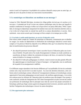 Page 5 de 10
remise à neuf et d’expansion à la périphérie de systèmes éducatifs conçus pour un autre âge, ca-
pables de servir de points d’entrée aux innovations incontournables.
3. Le numérique en éducation: un medium ou un message ?
Lorsqu’en 1964, Marshall McLuhan, inventeur du village global, écrivait que «le medium est le
message», il entendait par là qu’il existe une relation symbiotique entre les deux par laquelle le
medium conditionne le message et influe sur la façon dont il est perçu (McLuhan, 1964). Cepen-
dant, le message ne dépend pas uniquement du medium mais aussi des intentions derrière celui-ci,
c’est à dire de la façon dont on entend tirer profit de sa nature décentralisée et ouverte. Alors
seulement, nous serons assurés que le message est bien compris et ne manque pas sa cible.
3.1. Une boite à outils multi-fonctions, au service d’objectifs variés
Pour mieux rendre compte de l’impact du numérique en éducation, commençons par en démêler
les usages. Les modes de déploiement et d'utilisation des technologies éducatives seront mieux
compris si l’on précise d’abord les objectifs et les différents rôles que l’on entend leur faire jouer
dans la transformation du processus éducatif:
• des objectifs purement économiques visant à accroître l'accès à l'éducation grâce aux écono-
mies d’échelle. On parle alors d’un mode d'enseignement à distance en mode synchrone ou
asynchrone, de façon à réduire les contraintes de temps et de lieux, et à autoriser les change-
ments d’échelle et le clonage (scalability).
• des objectifs d’ordre plus pédagogique et culturel, visant à assurer une plus grande efficacité
des apprentissages en transformant la façon d’enseigner et d’apprendre, tout en améliorant
de la qualité d’un enseignement à redéfinir.
Ces différents usages répondent à des besoins différents qu’il est préférable d’éviter de confondre
comme cela a trop souvent été le cas dans le passé. Au cours des dernières décennies, cette con-
fusion entre la technologie comme véhicule de l’enseignement à distance et la technologie comme
opportunité d’innovation pédagogique ouvrant la porte à de meilleurs apprentissages, s’est avérée
très coûteuse pour les réformes de l’éducation dans de nombreux pays développés. Pour ajouter à
cette confusion, la tâche de l'intégration des TICE dans l'enseignement a le plus souvent été confiée
aux professeurs de technologie dont le principal souci était de couvrir leur propre curriculum in-
formatique, plutôt que d'agir comme agents de changement dont la mission première aurait été de
faciliter l'intégration des technologies à travers les autres disciplines.
3.2. Des apprenants plus autonomes
 