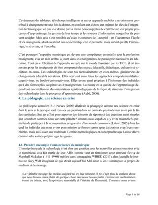 Page 6 de 10
L'avènement des tablettes, téléphones intelligents et autres appareils mobiles a certainement con-
tribué à changer encore une fois la donne, en confiant aux élèves eux-mêmes les clés de l'intégra-
tion technologique, ce qui leur donne par là même beaucoup plus de contrôle sur leur propre pro-
cessus d’apprentissage, la gestion de leur temps, et les sources d’information auxquelles ils peu-
vent accéder. Mais cela n’est possible qu’avec le concours de l’autorité - en l’occurrence l’école
et les enseignants - dont on attend non seulement qu’elle le permette, mais surtout qu’elle l’encou-
rage, le structure, et l’encadre.
C’est pourquoi l’expertise numérique est devenu une compétence essentielle pour la profession
enseignante, avec un rôle central à jouer dans les changements de paradigme nécessaires en édu-
cation. Tout en se félicitant de l'approche ouverte sur le monde favorisée par les TICE, il est im-
portant pour les enseignants de bien comprendre les enjeux éducatifs, didactiques, culturels et so-
ciétaux en cause. Ces technologies ne sont pas nécessairement, en elles-mêmes, génératrices de
changements éducatifs novateurs. Elles serviront aussi bien les approches comportementalistes,
cognitivistes, ou (socio)-constructivistes. Elles seront aussi propices à l'isolement des individus
qu’à des formes plus coopératives d'enseignement. La nature et la qualité de l'apprentissage dé-
pendront essentiellement des orientations épistémologiques de la façon de structurer l'intégration
des technologies dans le processus d’apprentissage (Aubé, 2000).
4. La pédagogie, une science en crise
Le philosophe australien R.J. Parkes (2000) décrivait la pédagogie comme une science en crise
dont le sens et la pratique sont remises en question dans un contexte profondément miné par la fin
des certitudes. Seul un effort pour apporter des éléments de réponse à des questions aussi simples
que «combien sommes-nous sur cette planète? sommes-nous capables d’y vivre ensemble?» per-
mettra de participer à la «composition progressive d’un monde commun» (Latour, 2005) dans le-
quel les individus que nous avons pour mission de former seront aptes à coexister avec leurs sem-
blables, mais aussi avec une multitude d’entités technologiques et conceptuelles que Latour décrit
comme «des entités qui font agir les gens».
4.1. Prendre en compte l’omniprésence du numérique
L’omniprésence de la technologie n’est plus une question pour les nouvelles générations nées avec
le numérique, cela fait partie de leur ADN comme veut en témoigner cette entrevue fictive de
Marshall McLuhan (1911-1980) publiée dans le magazine WIRED (2013), dans laquelle le jour-
naliste Gary Wolf imaginait ce que dirait aujourd’hui McLuhan si on l’interrogeait à propos de
medium et de message:
«Le véritable message des médias aujourd'hui est leur ubiquité. Il ne s’agit plus de quelque chose
que nous faisons, mais plutôt de quelque chose dont nous faisons partie. Comme une confrontation
venue du dehors, avec l'expérience sensorielle de l'histoire de l'humanité. Comme si nous avions
 