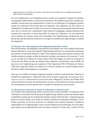 Page 7 de 10
amputé non pas nos oreilles ou nos yeux, mais notre être tout entier, pour le remplacer par une pro-
thèse totale ou un automate».
Face à la multiplication et à l’omniprésence de ces entités avec lesquelles il importe de cohabiter,
les pédagogies traditionnelles, soucieuses de transmettre à des auditoires passifs des contenus pré-
emballés, sont devenues des anachronismes. Ce point de vue holistique de la pédagogie prend en
compte non seulement l’être humain dans son intégralité, mais également son rôle social et sa
contribution à l’évolution de la société vers un avenir vivable pour une plus grande majorité d’entre
nous. On en vient dès lors à questionner l’objet même de la pédagogie, glissant lentement mais
surement d’un statut plus ou moins bien défini de science de l’éducation, vers une exploration
moins maîtrisée aux sources mêmes de la sociologie et de l’épistémologie, acceptant une com-
plexité qui seule permettra de commencer à envisager la continuité entre apprentissage et conduite
du changement.
4.2. Proposer une vision intégrée du développement individuel et social
Pour être pertinente, une pédagogie contemporaine doit proposer une vision intégrée du dévelop-
pement individuel et social, dans laquelle l’apprentissage participe à la reconstruction systémique
des contextes sociaux dans lesquels il s’opère. Nous disposons pour cela de grilles d’analyse et de
modèles prenant en compte, au-delà des humains, les objets non-humains et les discours. C’est le
cas par exemple de la théorie de l’acteur réseau (ANT) développée au centre de sociologie de
l’innovation des Mines de Paris par Michel Calon, Madeleine Akrich Bruno Latour (2006). On
peut aussi citer l’apprentissage par expansion d’Yrjö Engeström (1987) (Virkkunen & Ahonen,
1996) dont l’approche fondée sur la théorie de l’activité considère sur un pied d’égalité acteurs
humains et objets technologiques ou conceptuels.
Alors que ces modèles sont depuis longtemps acceptés et utilisés couramment dans l’industrie et
la gestion des organisations, l’éducation traine encore les pieds, jugeant que «le numérique inter-
roge sur ce qu’il y a d’humain dans la mission des profs» (Magazine L’Express, du 28 Mars 2014)
au lieu de mesurer les enjeux des transformations en cours, et de mobiliser les mesures nécessaires
à la reconstruction d’un lien opérant entre le monde de l’éducation et celui du travail.
4.3. Reconstruire le lien entre le monde de l’éducation et celui du travail.
Les frontières entre apprentissage formel et informel sont souvent assimilées à la séparation entre
l’éducation et un monde du travail qui perçoit l'apprentissage informel comme une solution rapide
et adaptable en temps réel aux changements fréquents auquel il doit faire face. L’apprentissage par
projet en situations réelles, avec attente de résultats, fait partie des techniques abordables, et faci-
lement accessibles sur les lieux de travail. Les méthodes ainsi «situées» donnent à l’étudiant la
responsabilité de son apprentissage, le plus souvent médiatisé par la technologie. Pour des appre-
nants adultes qui ont généralement moins de temps à consacrer à l’étude, elles s’avèrent à la fois
 