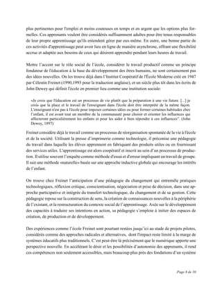 Page 8 de 10
plus pertinentes pour l'emploi et moins couteuses en temps et en argent que les options plus for-
melles. Ces apprenants veulent être considérés suffisamment adultes pour être tenus responsables
de leur propre apprentissage qu'ils entendent gérer par eux-même. En outre, une bonne partie de
ces activités d'apprentissage peut avoir lieu en ligne de manière asynchrone, offrant une flexibilité
accrue et adaptée aux besoins de ceux qui désirent apprendre pendant leurs heures de travail.
Mettre l’accent sur le rôle social de l’école, considérer le travail productif comme un principe
fondateur de l'éducation à la base du développement des êtres humains, ne sont certainement pas
des idées nouvelles. On les trouve déjà dans l’Institut Coopératif de l'École Moderne créé en 1947
par Célestin Freinet (1990,1993 pour la traduction anglaise), et un siècle plus tôt dans les écrits de
John Dewey qui définit l'école en premier lieu comme une institution sociale:
«Je crois que l'éducation est un processus de vie plutôt que la préparation à une vie future. [...] je
crois que la place et le travail de l'enseignant dans l'école doit être interprété de la même façon.
L'enseignant n'est pas à l'école pour imposer certaines idées ou pour former certaines habitudes chez
l’enfant, il est avant tout un membre de la communauté pour choisir et orienter les influences qui
affecteront particulièrement les enfants et pour les aider à bien répondre à ces influences”. (John
Dewey, 1897)
Freinet considère déjà le travail comme un processus de réorganisation spontanée de la vie à l'école
et de la société. Utilisant la presse d’imprimerie comme technologie, il préconise une pédagogie
du travail dans laquelle les élèves apprennent en fabriquant des produits utiles ou en fournissant
des services utiles. L'apprentissage est alors coopératif et inscrit au sein d’un processus de produc-
tion. Il utilise souvent l’enquête comme méthode d'essai et d'erreur impliquant un travail de groupe.
Il suit une méthode «naturelle» basée sur une approche inductive globale qui encourage les intérêts
de l’enfant.
On trouve chez Freinet l’anticipation d’une pédagogie du changement qui entremêle pratiques
technologiques, réflexion critique, conscientisation, négociation et prise de décision, dans une ap-
proche participative et intégrée du transfert technologique, du changement et de sa gestion. Cette
pédagogie repose sur la construction de sens, la création de connaissances nouvelles à la périphérie
de l’existant, et la restructuration du contexte social de l’apprentissage. Axée sur le développement
des capacités à traduire ses intentions en action, sa pédagogie s’emploie à initier des espaces de
création, de production et de développement.
Des expériences comme l’école Freinet sont pourtant restées jusqu’ici au stade de projets pilotes,
considérés comme des approches radicales et alternatives, dont l'impact reste limité à la marge de
systèmes éducatifs plus traditionnels. C’est peut-être là précisément que le numérique apporte une
perspective nouvelle. En accélèrant le désir et les possibilités d’autonomie des apprenants, il rend
ces compétences non seulement accessibles, mais beaucoup plus près des fondations d’un système
 