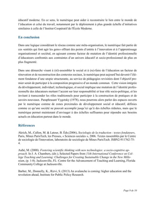 Page 9 de 10
éducatif moderne. En ce sens, le numérique peut aider à reconstruire le lien entre le monde de
l’éducation et celui du travail, notamment par le déploiement à plus grande échelle d’initiatives
similaires à celle de l’Institut Coopératif de l'École Moderne.
En conclusion
Dans une logique considérant le réseau comme une méta-organisation, le numérique fait partie de
ces «entités qui font agir les gens» offrant des points d’entrée à l’innovation et à l’apprentissage
organisationnel et sociétal, en agissant comme facteur de mutation de l’identité professionnelle
d’éducateurs confrontés aux contraintes d’un univers éducatif et socio-professionnel de plus en
plus fragmenté.
Dans une démarche visant à (ré)-assembler le social et à (re)-faire de l’éducation un facteur de
rénovation et de reconstruction des contextes sociaux, le numérique peut aujourd’hui devenir l’élé-
ment fondateur d’une utopie structurante, au service de pédagogies revisitées dont l’objectif pre-
mier serait de participer à la composition progressive d’un monde commun. Cette vision intégrée
du développement, individuel, technologique, et social implique une mutation de l’identité profes-
sionnelle des éducateurs mettant l’accent sur leur responsabilité et leur rôle socio-politique, et les
invitant à transcender les rôles traditionnels pour participer à la construction de pratiques et de
savoirs nouveaux. Paraphrasant Vygotsky (1978), nous pourrons alors parler des espaces ouverts
par le numérique comme de zones proximales de développement social et éducatif, définies
comme ce qu’une société ne pouvait accomplir jusqu’ici qu’à des échelles réduites, mais que le
numérique permet maintenant d’envisager à des échelles suffisantes pour répondre aux besoins
actuels en éducation partout dans le monde.
Références
Akrich, M., Callon, M. & Latour, B. Éds.(2006), Sociologie de la traduction : textes fondateurs,
Paris, Mines ParisTech, les Presses, « Sciences sociales », 2006. Textes rassemblés par le Centre
de sociologie de l'innovation, laboratoire de sociologie de Mines ParisTech. ISBN2-911762-75-
4.
Aubé, M. (2000). Fostering scientific thinking with new technologies: a socio-cognitive ap-
proach. In J. A. Chambers, (dir.), Selected Papers from 11th International Conference on Col-
lege Teaching and Learning: Challenges for Creating Sustainable Change in the New Mille-
nium, (p. 1-8). Jacksonville, FL: Centre for the Advancement of Teaching and Learning, Florida
Community College at Jacksonville.
Barber, M., Donnelly, K., Rizvi, S. (2013) An avalanche is coming: higher education and the
revolution ahead, Institute for Public Policy Research.
 