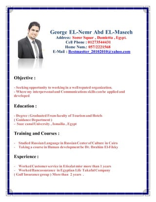 George EL-Nemr Abd EL-Maseeh
Address: Soror Squar , Damietta , Egypt.
Cell Phone : 01273544431
Home Num.: 057/2221568
E-Mail : Bestmastter_20102010@yahoo.com
Objective :
- Seeking opportunity to working in a wellreputed organization.
- Where my interpersonaland Communications skills canbe applied and
developed
Education :
- Degree :Graduated From faculty of Tourism and Hotels
( Guidance Department )
- Suze canalUniversity , Ismailia , Egypt
Training and Courses :
- Studied RussianLanguage in RussianCenterof Culture in Cairo
- Taking a course in Human development be Dr. Ibrahim El-Fikky
Experience :
- WorkedCustomerservice in Etisalatmisr more than 1 years
- WorkedBancassurance in Egyptian Life Takaful Company
( Gulf Insurance group ) More than 2 years .
 