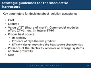 Strategic guidelines for thermoelectric harvesters Cost Lifetime Value of ZT (figure of merit). Commercial modules offers ZT~1 now. In future ZT  ? Proper heat source  Its stability Presence of high-thermal gradient Efficient design matching the heat source characteristic Presence of the electricity receiver or storage systems at close proximity Size Key parameters for deciding about  solution acceptance  
