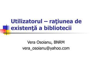 Utilizatorul – raţiunea de
existenţă a bibliotecii

       Vera Osoianu, BNRM
    vera_osoianu@yahoo.com
 
