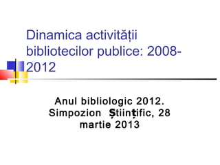 Dinamica activităţii
bibliotecilor publice: 2008-
2012

     Anul bibliologic 2012.
    Simpozion Știin țific, 28
          martie 2013
 