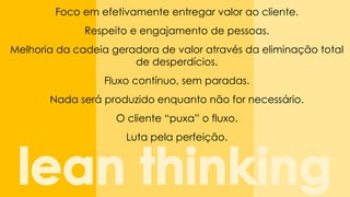 Focoemefetivamenteentregarvalor aocliente. 
Respeitoe engajamentode pessoas. 
Melhoriada cadeiageradorade valor atravésda eliminaçãototal de desperdícios. 
Fluxocontínuo, semparadas. 
Nada seráproduzidoenquantonãofor necessário. 
O cliente“puxa” o fluxo. 
Luta pela perfeição.  