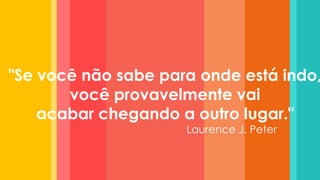 "Se você não sabe para onde está indo, você provavelmente vai acabar chegando a outro lugar." 
Laurence J. Peter  