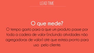 O que mede? 
O tempo gasto para a que um produto passe por toda a cadeia de valor (incluindo atividades não agregadoras de valor) até que esteja pronto para uso pelo cliente.  