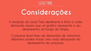 Considerações 
A medição do Lead Time idealmente é feita a cada demanda, mesmo que um gráfico represente o seu desempenho ao longo do tempo. 
Comparar lead times de demandas de tamanhos diferentes podem trazer uma visão deturpada do desempenho do processo.  