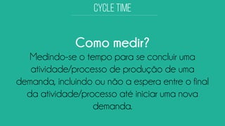 Como medir? 
Medindo-se o tempo para se concluir uma atividade/processo de produção de uma demanda, incluindo ou não a espera entre o final da atividade/processo até iniciar uma nova demanda.  
