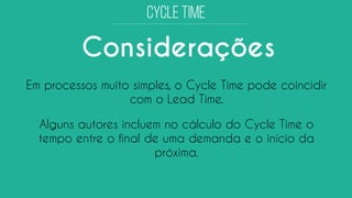 Considerações 
Em processos muito simples, o CycleTime pode coincidir com o Lead Time. 
Alguns autores incluem no cálculo do CycleTime o tempo entre o final de uma demanda e o início da próxima.  
