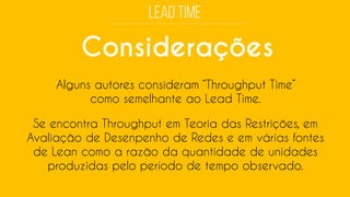 Considerações 
Alguns autores consideram “ThroughputTime” como semelhante ao Lead Time. 
Se encontra Throughputem Teoria das Restrições, em Avaliação de Desenpenhode Redes e em várias fontes de Leancomo a razão da quantidade de unidades produzidas pelo período de tempo observado.  