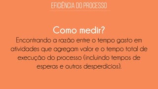Como medir? 
Encontrando a razão entre o tempo gasto em atividades que agregam valor e o tempo total de execução do processo (incluindo tempos de esperas e outros desperdícios).  