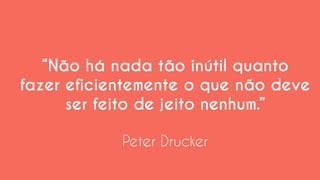 “Não há nada tão inútil quanto fazer eficientemente o que não deve ser feito de jeito nenhum.” 
Peter Drucker  