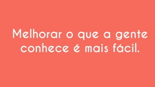 Melhorar o que a gente conhece é mais fácil.  