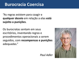 Burocracia Coercisa
“As regras existem para coagir e
qualquer desvio em relação a elas está
sujeito a punições.
Os burocratas sentam em seus
escritórios, inventando regras e
procedimentos operacionais a serem
seguidos, com recompensas e punições
adequadas.”
Paul Adler
 