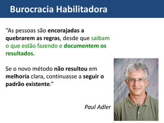 Burocracia Habilitadora
“As pessoas são encorajadas a
quebrarem as regras, desde que saibam
o que estão fazendo e documentem os
resultados.
Se o novo método não resultou em
melhoria clara, continuasse a seguir o
padrão existente.”
Paul Adler
 