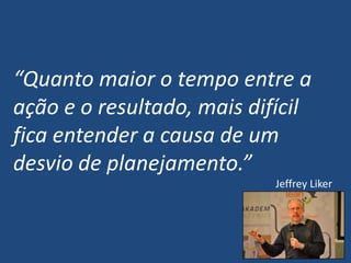 “Quanto maior o tempo entre a
ação e o resultado, mais difícil
fica entender a causa de um
desvio de planejamento.”
Jeffrey Liker
 