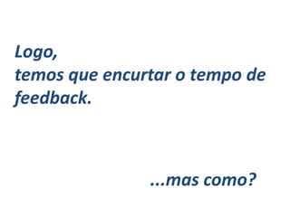 Logo,
temos que encurtar o tempo de
feedback.
...mas como?
 