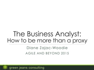 The Business Analyst:
How to be more than a proxy
Diane Zajac-Woodie
AGILE AND BEYOND 2015
green jeans consulting
 