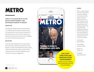 ABOUT
Metro is a British-based
news and media brand
focused on keeping
commuters and other
readers informed
about world events,
local happenings, and
other significant news
through its print and
digital publications. By
prioritizing brief,
engaging coverage of
the news, Metro works
to provide significant
value and build strong
relationships with its
audience of readers.
CATEGORY:
News & Media
PLATFORMS:
iOS and Android
BASED IN:
London, UK
CHANNEL:
News Feed Cards
SIMPLIFY THE CREATION OF IN-APP
NATIVE ADVERTISEMENTS—AND
ENCOURAGE READERS TO ENGAGE
OBJECTIVE
Creating and deploying native advertisements
is an effective way for news and media brands
to monetize their content, due to the high click-
through rates seen for this kind of advertising,
while providing customers with a more engaging,
less intrusive advertising experience.
SOLUTION
Avoid the high development costs associated
with most native advertising solutions by using
Appboy’s industry-first News Feed Cards to easily
create and deliver eye-catching, personalized
content that can be carefully targeted to each
recipient, driving up engagement. CASE STUDY:
“SIMPLIFYING AND
IMPROVING NATIVE
ADVERTISEMENTS”
ADDING VALUE FOR METRO
WHILE PROVIDING A BETTER
USER EXPERIENCE
 