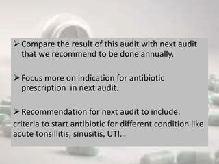 Compare the result of this audit with next audit
that we recommend to be done annually.
Focus more on indication for antibiotic
prescription in next audit.
Recommendation for next audit to include:
criteria to start antibiotic for different condition like
acute tonsillitis, sinusitis, UTI…
 