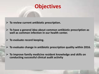 Objectives
 To review current antibiotic prescription.
 To have a general idea about common antibiotic prescription as
well as common infection in our health center.
 To evaluate record keeping.
 To evaluate change in antibiotic prescription quality within 2016.
 To improve family medicine resident knowledge and skills on
conducting successful clinical audit activity
 