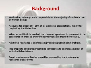 Background
• Worldwide, primary care is responsible for the majority of antibiotic use
by human beings.
• Accounts for a bout 80 – 90% of all antibiotic prescriptions, mainly for
respiratory tract infection.
• When an antibiotic is needed, the choice of agent and its use needs to be
considered in order to ensure that infections are treated effectively.
• Antibiotic resistance is an increasingly serious public health problem.
• Inappropriate antibiotic prescribing contributes to an increasing risk of
antimirobial resistance.
• Broad spectrum antibiotics should be reserved for the treatment of
resistance disease only.
 