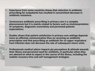 • Experience from some countries shows that reduction in antibiotic
prescribing for outpatients has resulted in concomitant decrease in
antibiotic resistance.
• Unnecessary antibiotic prescribing in primary care is a complex
phenomenon but it is mainly related to factors such as misinterpretation
of symptoms, diagnostic uncertainty and perceived patients
expectations.
• Studies shows that patient satisfaction in primary care settings depends
more on effective communication than on receiving an antibiotic
prescription and that prescribing an antibiotic for un upper respiratory
tract infection does not decrease the rate of subsequent return visits.
• Professionals medical advice impacts pts perceptions & attitude towards
their illness and perceived need for antibiotic, in particular when they
are advised on what to expect in the course of the illness, including the
realistic recovery time and self management strategies.
 