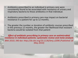 • Antibiotics prescribed to an individual in primary care were
consistently found to be associated with resistance of urinary and
respiratory bacteria to those antibiotics in that individual.
• Antibiotics prescribed in primary care may impact on bacterial
resistance in a patient for up to 12 months.
• The greater the number or duration of antibiotic courses prescribed
in the previous 12 months, the greater the likelihood that resistant
bacteria would be isolated from that patient
Effect of antibiotic prescribing in primary care on antimicrobial
resistance in individual patients: systematic review and meta-analysis
BMJ 2010; 340 doi: http://dx.doi.org/10.1136/bmj.c2096 (Published 18
May 2010)
 
