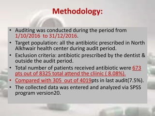 Methodology:
• Auditing was conducted during the period from
1/10/2016 to 31/12/2016.
• Target population: all the antibiotic prescribed in North
Alkhwair health center during audit period.
• Exclusion criteria: antibiotic prescribed by the dentist &
outside the audit period.
• Total number of patients received antibiotic were 673
pts out of 8325 total attend the cliinic ( 8.08%).
• Compared with 305 out of 4019pts in last audit(7.5%).
• The collected data was entered and analyzed via SPSS
program version20.
 