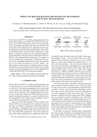 IMPACT OF ROUTER QUEUING DISCIPLINES ON MULTIMEDIA
QOE IN IPTV DEPLOYMENTS
P. Calyam, P. Chandrasekaran, G. Trueb, N. Howes, D. Yu, Y. Liu, L. Xiong, R. Ramnath, D. Yang
Ohio Supercomputer Center, The Ohio State University, Huawei Technologies
{pcalyam, pchandra, gtrueb, nhowes}@osc.edu, ramnath.6@osu.edu {yudelei, liuying, xionglixia, yangdaoyan}@huawei.com
ABSTRACT
Internet television (IPTV) is rapidly gaining popularity and is
being widely deployed on the Internet. In order to deliver op-
timum user Quality of Experience (QoE), service providers
need to understand and balance the trade-offs involved with
user (video content, display device), application (codec type,
encoding bit rate) and network (network health, router queu-
ing discipline) factors that affect IPTV deployment. In this
paper, we analyze the impact of router queuing disciplines,
speciﬁcally Packet-ordered and Time-ordered ﬁrst-in-ﬁrst-out
(FIFO) on the multimedia QoE performance. Our analysis is
based on performance measurements of objective QoE met-
rics such as “perceptible impairment rate” and “frame packet
loss” in over 500 test scenarios in an IPTV testbed. Our
salient analysis results include: (a) mapping of Good, Accept-
able and Poor user QoE grades to network QoS levels, and (b)
interplay of user and application factors in the mapped levels
- under both PFIFO and TFIFO queuing disciplines.
Index Terms— IPTV, video quality, objective QoE met-
rics, router queuing disciplines, performance sampling
1. INTRODUCTION
Internet television (IPTV) is rapidly gaining popularity and
is expected to reach over 50 million households in the next
two years [1]. It is widely being deployed on the Internet and
is set to replace the traditional TV technology that has been
in place for over 60 years. IPTV deployment key drivers are
its cost-savings when offered with VoIP and Internet service
bundles, increased accessibility to a variety of mobile devices,
and compatibility with modern content distribution such as
social networks and online movie rentals.
Inspite of the best-effort Quality of Service (QoS) of the
Internet, IPTV service providers have to deliver the same if
not better user Quality of Experience (QoE) than traditional
TV technology. Consequently, they need to understand and
balance the trade-offs involved with various factors shown in
Fig. 1 that affect IPTV deployment. The primary factors are:
user (video content, display device), application (codec type,
This work was supported by Huawei Technologies, Beijing, China.
Fig. 1. IPTV system components
encoding bit rate) and network (network health, router queu-
ing discipline) factors. The user factors relate to the video
content being viewed that contains low (e.g., news clip) to
high (e.g., sports clip) temporal and spatial nature i.e., ac-
tivity level characteristics. Also, based on the mobility and
user-context considerations, the display device could support
video resolutions such as QCIF, QVGA, SD or HD. The ap-
plication factors relate to the audio (e.g., MP3, AAC, AMR)
and video (e.g., MPEG-2, MPEG-4, H.264) codecs and their
corresponding peak encoding rates that are inﬂuenced by the
network factors. The network factors relate to the end-to-end
network bandwidth available between the head-end and con-
sumer sites and consequently the network health levels mea-
sured using the delay, jitter and loss QoS metrics.
All of the above factors that affect multimedia QoE have
been extensively studied in earlier works. In [2], the effects
of video activity levels on the instantaneous encoded bit rates
are shown. Authors of [3] and [4] show that higher activity
level clips are more affected due to network congestion by
1 to 10% compared to lower activity level clips. The per-
formance of MPEG and H.26x codecs used in IPTV applica-
tions are evaluated at various resolutions in [5]. The effects
of degraded QoS conditions on multimedia QoE due to net-
work congestion and last-mile access-network bottlenecks are
presented in [6], [7] and [8]. Several objective (e.g., PSNR,
SSIM, PEVQ) and subjective (e.g., ACR MOS, DSIS MOS)
metrics that quantify user QoE performance are described in
works such as [9], [10], [11] and [12].
In this paper, we present a detailed study to demonstrate
the router queuing discipline as an important network factor
that notably affects multimedia QoE in IPTV deployments.
Speciﬁcally, we focus on two broad categories of queuing
 