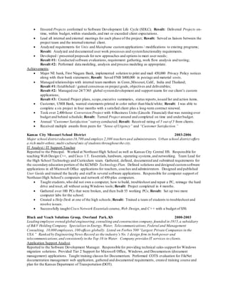  Ensured Projects conformed to Software Development Life Cycle (SDLC); Result: Delivered Projects on-
time, within budget,within standards,and met or exceeded client expectations.
 Lead all internal and external meetings for each phase of the project; Result: Served as liaison between the
project team and the internal/external client.
 Analyzed requirements for Unix and Mainframe customapplications / modifications to existing programs;
Result: Analyzed and documented user work processes and systemfunctionality requirements.
 Developed / presented proposals for new approaches and options to meet user needs;
Result #1: Conducted software evaluations, requirement gathering, work flow analysis and testing;
Result #2: Performed data modeling, analysis and process modeling as appropriate.
Achievements:
 Major NE bank, First Niagara Bank, implemented solution to print and mail 450,000 Privacy Policy notices
along with their bank statements; Result: Saved FNB $400,000 in postage and material costs.
 Managed relationships with internal team members in Conn.,Missouri, Calif., India and Thailand;
Result #1: Established / gained consensus on project goals, objectives and deliverables;
Result #2: Managed our 24/7/365 global systemdevelopment and support teams for our client’s custom
applications;
Result #3: Created Project plans, scope,executive summaries, status reports,issued list and action items.
 Customer, UMB Bank, wanted statements printed in color rather than black/white; Result: I was able to
complete a six project in four months with a satisfied client plus a long-term contract renewal.
 Took over 2,400-hour Conversion Project with 4-Business Units (Lincoln Financial) that was running over
budget and behind schedule; Result: Turned Project around and completed on time and underbudget.
 Annual “Customer Satisfaction” survey conducted; Result: Received rating of 5 out of 5 from clients.
 Received multiple awards from peers for “Sense of Urgency” and “Customer Satisfaction.”
Kansas City Missouri School District 2003-2006
Major school district educates16,700 and employs 2,300 teachers and administrators. Urban school district offers
a rich multi-ethnic,multi-cultural mix of students throughout the city.
IT Analyst / IT Support,Teacher
Reported to the Principal. Worked at Northeast High School as well as Kansas City Central HS. Responsible for
teaching Web Design C++, and Cisco 1.T. Essentials, hardware, operating systems,and networking. Team Lead for
the High School Technology and Curriculum team. Gathered, defined, documented and submitted requirements for
the secondary education portion of the KCMSD Technology Plan. Defined solutions and designed customsoftware
applications in all Microsoft Office applications for teachers, coaches and administrators. Designed and published
User Guide and trained the faculty and staff in several software applications. Responsible for computer support of
Northeast High School’s computers and network of 450-plus computers.
 Taught students,who did not own a computer, how to build, troubleshoot and repair a PC, reimage the hard
drive and reset, all without using Windows tools; Result: Project completed in 4 months.
 Gathered over 100 PCs that were broken, and then built 55 working PCs; Result: Set up two more
computer labs for the school.
 Created a Help Desk at one of the high schools; Result: Trained a team of students to troubleshoot and
resolve issues.
 Successfully taught Cisco Network Essentials course, Web Design, and C++ with a budget of $50.
Black and Veach Solutions Group, Overland Park, KS 2000-2003
Leading employee owned global engineering,consulting and construction company,founded in 1915,a subsidiary
of B&V Holding Company. Specializes in Energy, Water, Telecommunications,Federal and Management
Consulting. 10,000 employees, 100 offices globally. Listed on Forbes 500 “Largest Private Companies in the
USA.” Ranked by Engineering News-Record as the industry’s No. 1 design firm in both power and
telecommunications,and consistently in the Top 10 in Water. Company provides IT services to clients.
Application Support Analyst
Reported to the Software Development Manager. Responsible for providing technical sales support for Windows
migration solutions. Provided Tier 2 Support for Microsoft Office, Windows,and Documentum (document
management) applications. Taught training classes for Documentum. Performed COTS evaluation for FileNet
documentation management web application, gathered and documented requirements, created training course and
plan for the Kansas Department of Transportation (DOT).
 