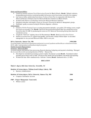 Duties and Responsibilities:
 Created an internet in-house Travel Reservation System for Black &Veach; Result: Defined solutions,
designed&created website, tested and installed the business travel reservation systemfor the company.
 Led team to define and develop the in-house Technical Sales Plan in conjunction with Kansas City
Microsoft Business Solutions team for Microsoft Business Solutions at Black &Veach.
 Worked Trade Shows as Technology Advisorfor Microsoft Business Solutions.
 Designed curriculum and taught a course on Strategic Planning for mid-level management groups.
 Performed quality assurance testing for Windows migration solutions.
Achievements:
 Created a FileNet Training Course covering presentation materials, user guides,CD training course, taught
the course on customer’s site; Result: Received Outstanding Ratingfromclient the satisfaction survey.
Saved the client $11,000 by producing the course on CD. Received Outstanding Rating from client the
satisfaction survey.
 Taught the “End User” training classes for Documentum; Result: Rated as an Excellent Trainer.
 Started as an entry-level IT support teammember and became a Subject Matter Expert in document
management in one year and Microsoft Office SME in one year.
DeVry University, Kansas City, MO 1998-2000
For-profit higher educational organization and parent to several graduate and healthcare-related universities.
DeVry offers undergraduate and graduate degree programs.
Student Accounts Representative
Instructor– Microsoft Office
Assisted students with financial loan processing,financial planning, budgeting,and payment scheduling. Managed
the Accounts Receivable accounting function of DeVry – Kansas City.
 Developed an automated accounting systemto replace the manual system; Result: Automated student
payment processing as well as daily A/R processing,month-end reconciliation and month-end reporting.
 Worked full time while simultaneously a full-time student; Result: Graduated with a 3.9 GPA.
EDUCATION
Master’s degree, Bob Jones University, Greenville, SC
Bachelor of Science degree, William Jewell College, Liberty, MO
 Business Administration
Bachelor of Science degree, DeVry University, Kansas City, MO 2000
 Computer Information Systems
PMP – Project Management Coursework 2008
 40-hour course
 