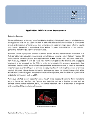 Application Brief – Cancer Angiogenesis


Executive Summary

Tumor angiogenesis is currently one of the key focal points in biomedical research. It is based upon
the hypothesis laid out by Judah Folkman in 1971 that neovasculature is needed to support the
growth and metastasis of tumors, and thus anti-angiogenic treatment might be an effective way to
cure cancer. Genentech’s anti-VEGF-A drug Avastin a great demonstration of this concept,
generating more than $2.7 billion of sales in 2008.

However, cancer angiogenesis research in animal models has long been hindered by the lack of a
fast, portable, high resolution, research and animal focused imaging system that can visualize 3D
tumor volume, neoangiogenesis, and blood perfusion in vivo, in real time, and most importantly,
non-invasively. Indeed, it took 33 years after Folkman’s hypothesis for the first anti-angiogenic
treatment to be approved by the FDA. In order to ameliorate this problem, VisualSonics has
introduced a revolutionary micro-ultrasound system that allows researchers to collect a plethora of
important data over the lifespan of animals, thereby significantly reducing the number of animals
needed. 3D tumor volume, tumor vascularity, and tissue perfusion can be quickly quantified, while
MicroMarkerTM contrast agents allow the visualization of capillaries, and also to track expression of
endothelial cell markers such as VEGF.

Numerous satisfied cancer researchers using Vevo® micro-ultrasound systems, from institutions
such as Vanderbilt, Stanford, and Toronto are publishing articles in leading journals such as
Science, Clinical Cancer Research, PNAS, and Cancer Research. This is a testament of the power
and versatility of high resolution ultrasound.




                                           3D Volume Quantification



Application Brief: Cancer Angiogenesis ver1.0                                                      1
 