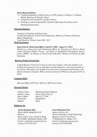Duties/Responsibilities: 
 Conducted Qualitative Market Survey on STL products in Mirpur-1, Gulshan, 
Badda, Banasree & Hatirpul Bazar. 
 Competitor and Competitive product analysis. 
 Working on and developing SOP (Standard Operating Procedure) of the 
Marketing Department. 
Training Summary: 
Training on Teaching and Supervision 
Conducted by Bureau of Non-Formal Education, Ministry of Primary Education 
Dhaka, Bangladesh 
Total Duration: 50 days, from 2008- 2011 
Work Experience:. 
Supervision & Monitoring Officer (April 01, 2008 - August 31, 2011) 
Worked as a Supervision and Monitoring Officer in Education for Hard to Reach 
Urban Working Children Project, 3rd phase of Bangladesh Development Service 
Center (BDSC) for Bureau of Non-Formal Education; Ministry of Primary & Mass 
Education. 
Business Project in University 
A Small Business Project for 3 days in University Campus, where the students were 
divided into 6 groups to run six individual real life businesses with a fixed amount of 
investment. The project was designed to test the sense of running small business with 
effective business strategies. With a small investment of 700tk my team gained 62% of 
profit. 
Computer Skills 
Microsoft Office (MS Word, MS Excel, MS Power Point) 
Personal Details: 
Father's Name : Mohommad Sydur Rahman 
Mother's Name : Nurun Nahar Parven 
Date of Birth : March 22, 1989 
Nationality : Bangladeshi 
Religion : Islam 
Reference (s): 
Syeda Shamima Baly Fazal Mahamud Roni 
Havas Media Bangladesh Ltd. Square toiletries ltd. 
Director Assistant Manager (Trade Marketing) 
House-194/A, Lane-1,Eastern Road, Rupayan Centre [11th Floor] 
New DOHS, Mohakhali Dhaka-1206 72 Mohakhali CA, Dhaka 1212 
E-mail: s.baly@havasmedia-bd.com E-mail: fazal@squaregroup.com 
Contact # 01711931355 Contacts # 01730326890 
