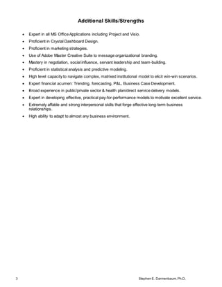 3 Stephen E. Dannenbaum,Ph.D.
Additional Skills/Strengths
 Expert in all MS Office Applications including Project and Visio.
 Proficient in Crystal Dashboard Design.
 Proficient in marketing strategies.
 Use of Adobe Master Creative Suite to message organizational branding.
 Mastery in negotiation, social influence, servant leadership and team-building.
 Proficient in statistical analysis and predictive modeling.
 High level capacity to navigate complex, matrixed institutional model to elicit win-win scenarios.
 Expert financial acumen: Trending, forecasting, P&L, Business Case Development.
 Broad experience in public/private sector & health plan/direct service delivery models.
 Expert in developing effective, practical pay-for-performance models to motivate excellent service.
 Extremely affable and strong interpersonal skills that forge effective long-term business
relationships.
 High ability to adapt to almost any business environment.
 