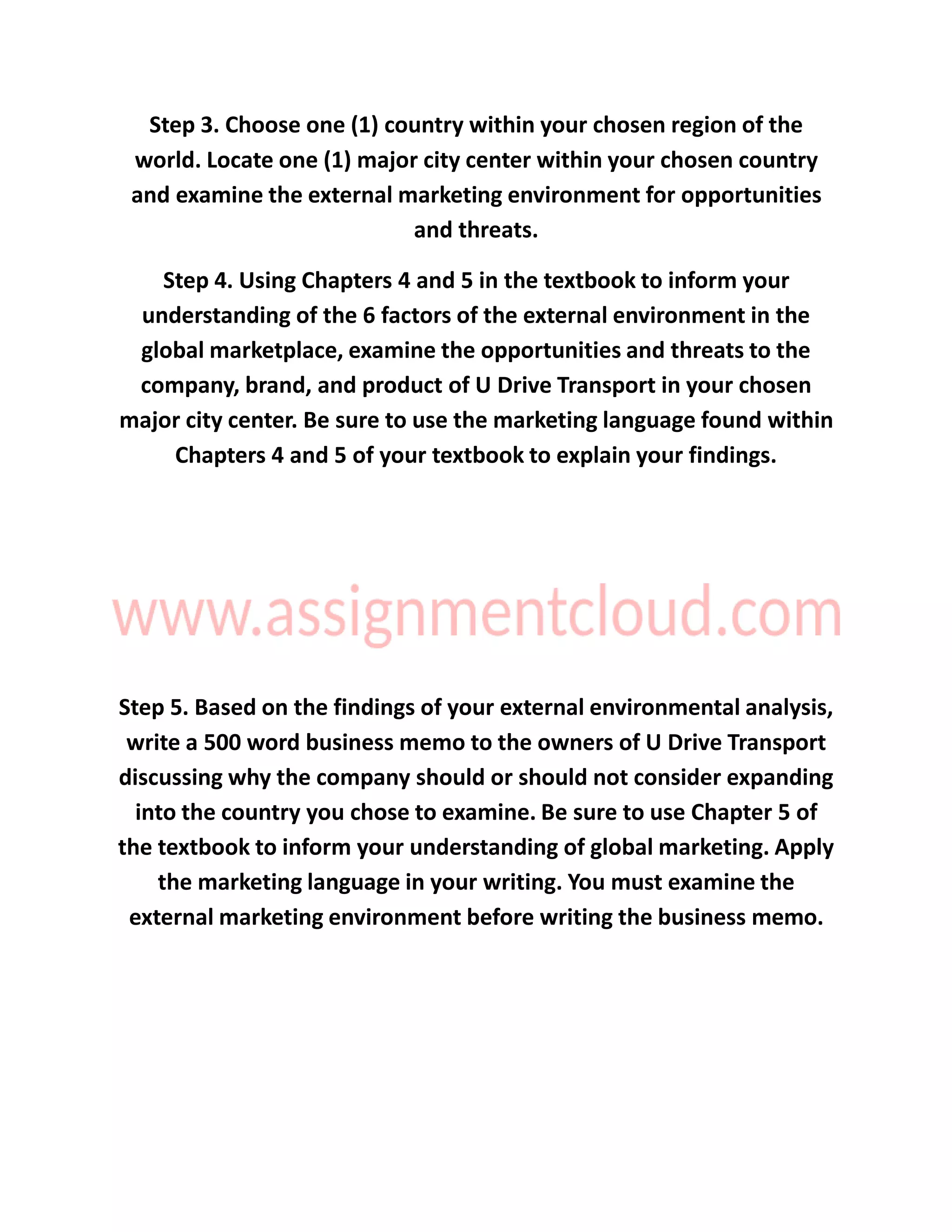 Step 3. Choose one (1) country within your chosen region of the
world. Locate one (1) major city center within your chosen country
and examine the external marketing environment for opportunities
and threats.
Step 4. Using Chapters 4 and 5 in the textbook to inform your
understanding of the 6 factors of the external environment in the
global marketplace, examine the opportunities and threats to the
company, brand, and product of U Drive Transport in your chosen
major city center. Be sure to use the marketing language found within
Chapters 4 and 5 of your textbook to explain your findings.
Step 5. Based on the findings of your external environmental analysis,
write a 500 word business memo to the owners of U Drive Transport
discussing why the company should or should not consider expanding
into the country you chose to examine. Be sure to use Chapter 5 of
the textbook to inform your understanding of global marketing. Apply
the marketing language in your writing. You must examine the
external marketing environment before writing the business memo.
 