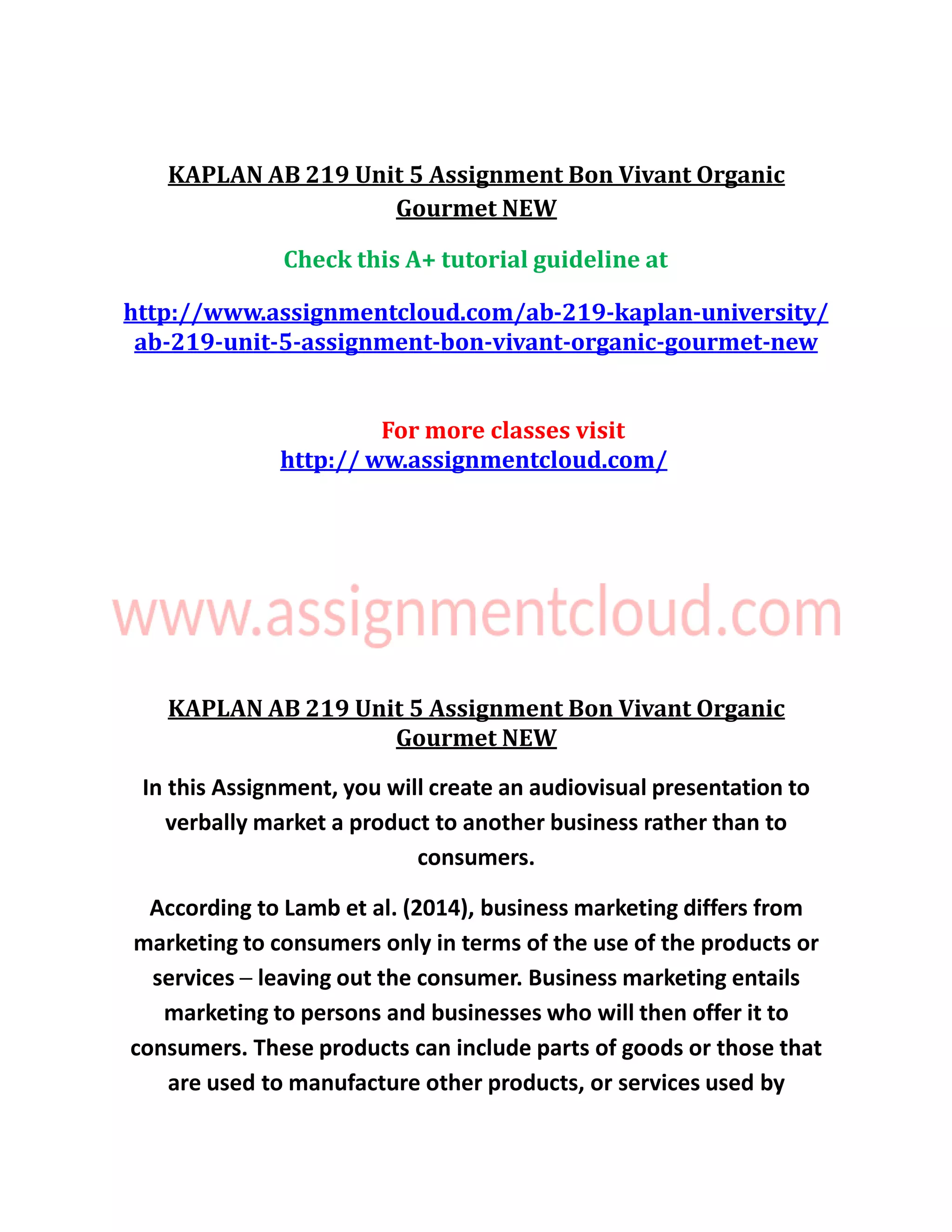 KAPLAN AB 219 Unit 5 Assignment Bon Vivant Organic
Gourmet NEW
Check this A+ tutorial guideline at
http://www.assignmentcloud.com/ab-219-kaplan-university/
ab-219-unit-5-assignment-bon-vivant-organic-gourmet-new
For more classes visit
http:// ww.assignmentcloud.com/
KAPLAN AB 219 Unit 5 Assignment Bon Vivant Organic
Gourmet NEW
In this Assignment, you will create an audiovisual presentation to
verbally market a product to another business rather than to
consumers.
According to Lamb et al. (2014), business marketing differs from
marketing to consumers only in terms of the use of the products or
services ─ leaving out the consumer. Business marketing entails
marketing to persons and businesses who will then offer it to
consumers. These products can include parts of goods or those that
are used to manufacture other products, or services used by
 