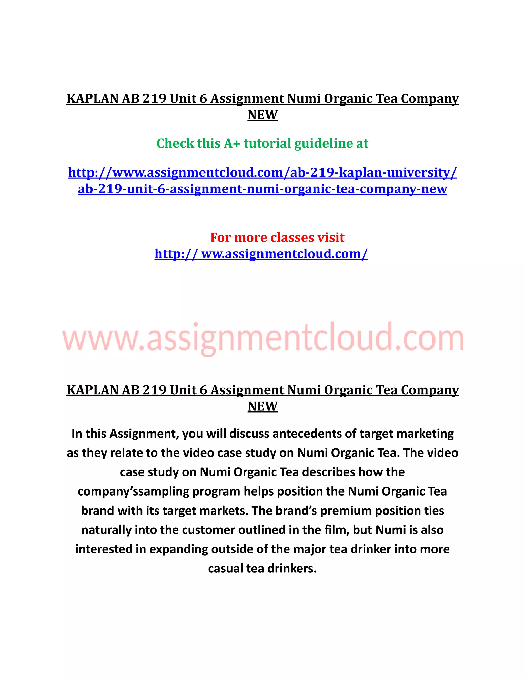 KAPLAN AB 219 Unit 6 Assignment Numi Organic Tea Company
NEW
Check this A+ tutorial guideline at
http://www.assignmentcloud.com/ab-219-kaplan-university/
ab-219-unit-6-assignment-numi-organic-tea-company-new
For more classes visit
http:// ww.assignmentcloud.com/
KAPLAN AB 219 Unit 6 Assignment Numi Organic Tea Company
NEW
In this Assignment, you will discuss antecedents of target marketing
as they relate to the video case study on Numi Organic Tea. The video
case study on Numi Organic Tea describes how the
company’ssampling program helps position the Numi Organic Tea
brand with its target markets. The brand’s premium position ties
naturally into the customer outlined in the film, but Numi is also
interested in expanding outside of the major tea drinker into more
casual tea drinkers.
 