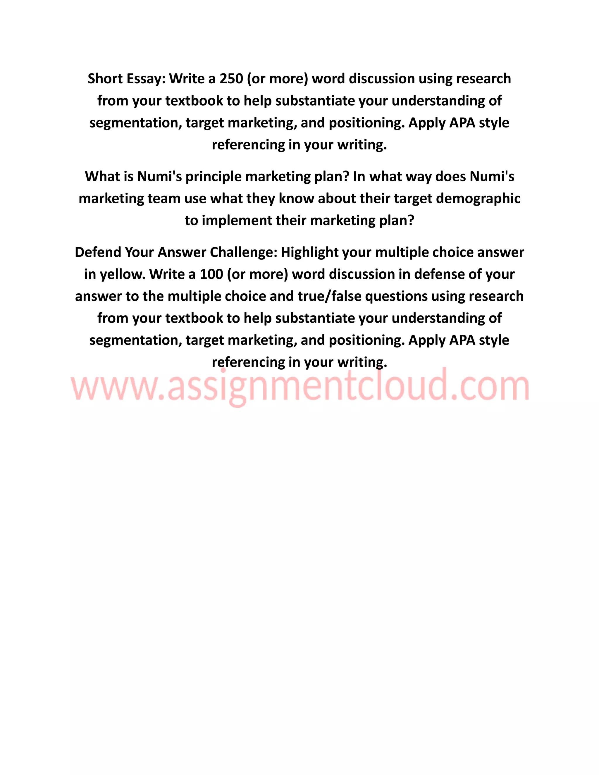 Short Essay: Write a 250 (or more) word discussion using research
from your textbook to help substantiate your understanding of
segmentation, target marketing, and positioning. Apply APA style
referencing in your writing.
What is Numi's principle marketing plan? In what way does Numi's
marketing team use what they know about their target demographic
to implement their marketing plan?
Defend Your Answer Challenge: Highlight your multiple choice answer
in yellow. Write a 100 (or more) word discussion in defense of your
answer to the multiple choice and true/false questions using research
from your textbook to help substantiate your understanding of
segmentation, target marketing, and positioning. Apply APA style
referencing in your writing.
 