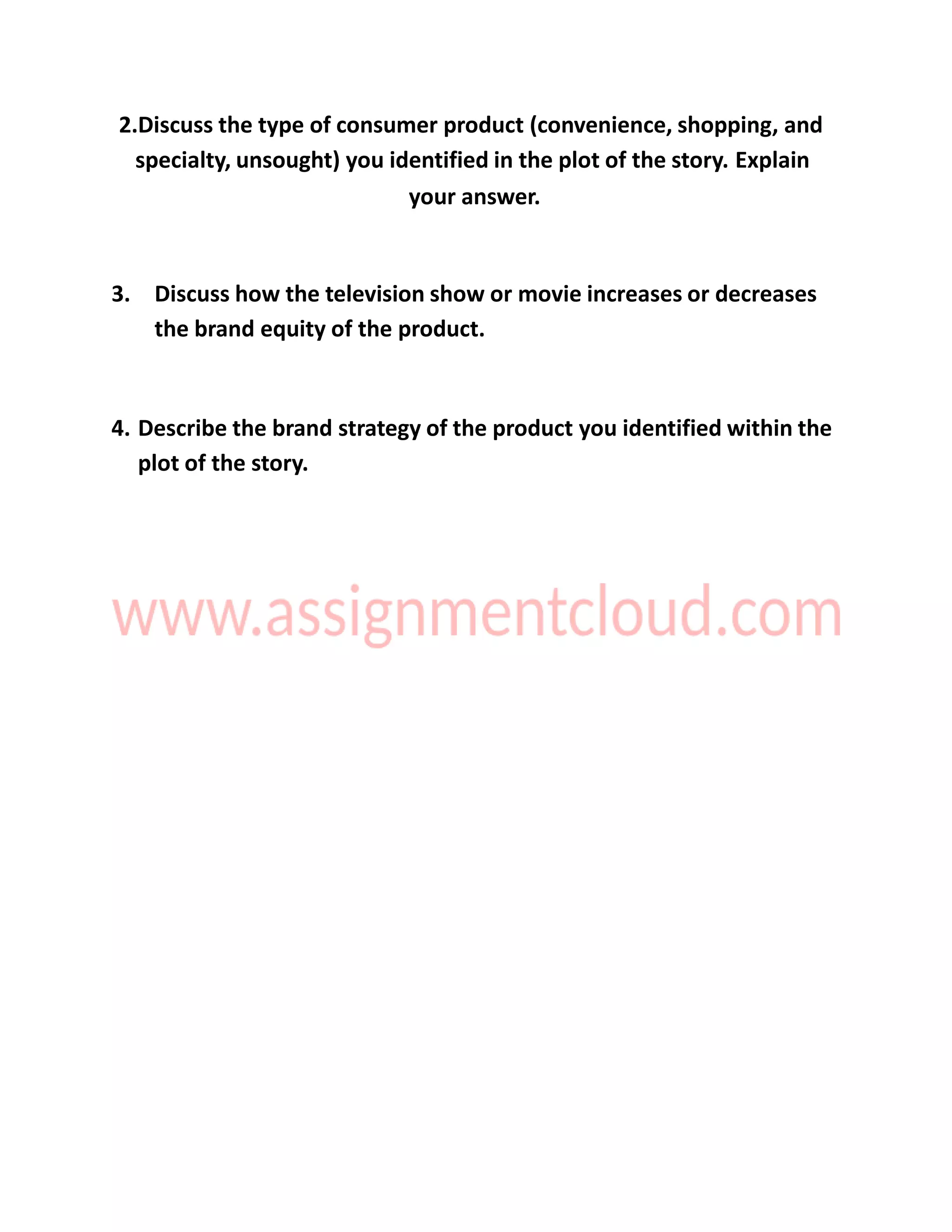 2.Discuss the type of consumer product (convenience, shopping, and
specialty, unsought) you identified in the plot of the story. Explain
your answer.
3. Discuss how the television show or movie increases or decreases
the brand equity of the product.
4. Describe the brand strategy of the product you identified within the
plot of the story.
 