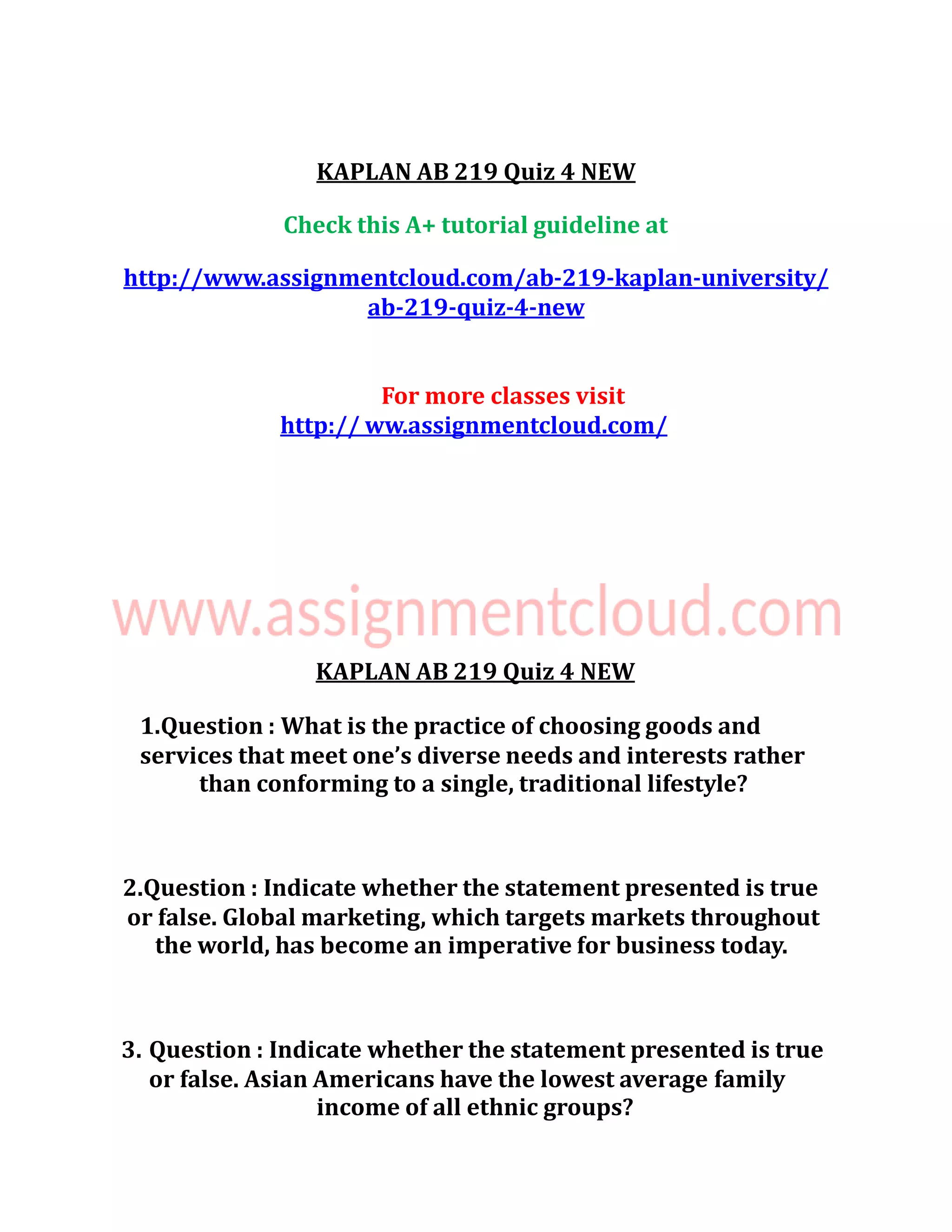 KAPLAN AB 219 Quiz 4 NEW
Check this A+ tutorial guideline at
http://www.assignmentcloud.com/ab-219-kaplan-university/
ab-219-quiz-4-new
For more classes visit
http:// ww.assignmentcloud.com/
KAPLAN AB 219 Quiz 4 NEW
1.Question : What is the practice of choosing goods and
services that meet one’s diverse needs and interests rather
than conforming to a single, traditional lifestyle?
2.Question : Indicate whether the statement presented is true
or false. Global marketing, which targets markets throughout
the world, has become an imperative for business today.
3. Question : Indicate whether the statement presented is true
or false. Asian Americans have the lowest average family
income of all ethnic groups?
 